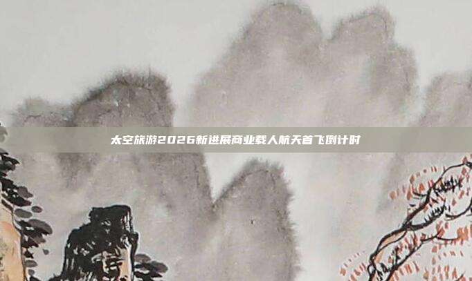 太空旅游2026新进展商业载人航天首飞倒计时