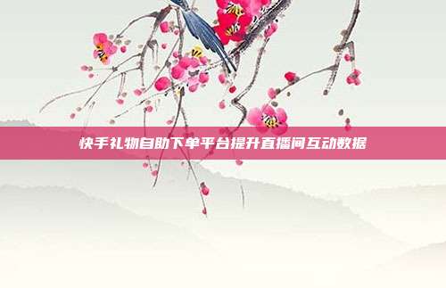 快手礼物自助下单平台提升直播间互动数据