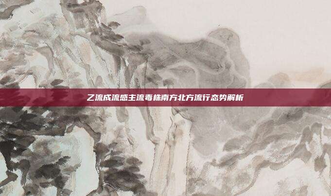 乙流成流感主流毒株南方北方流行态势解析