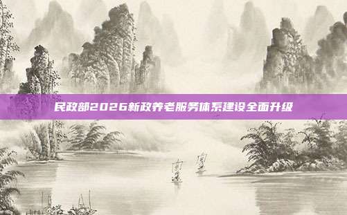 民政部2026新政养老服务体系建设全面升级