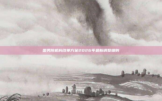 国务院机构改革方案2026年最新调整细则