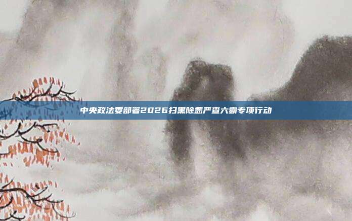 中央政法委部署2026扫黑除恶严查六霸专项行动