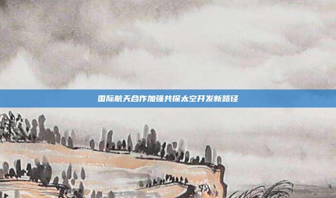 国际航天合作加强共探太空开发新路径