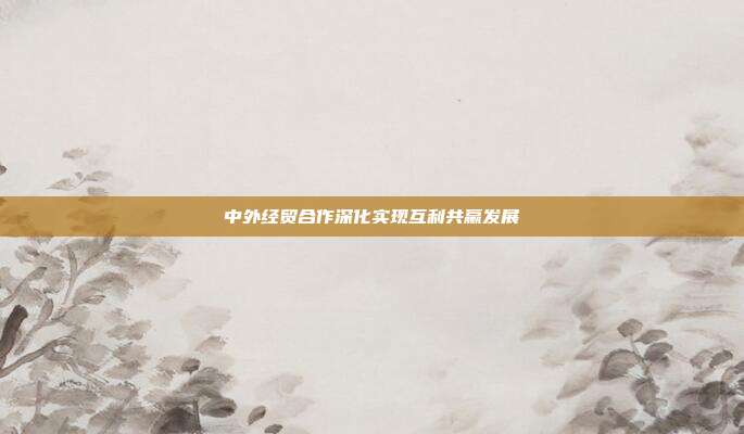 中外经贸合作深化实现互利共赢发展