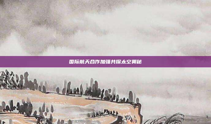 国际航天合作加强共探太空奥秘