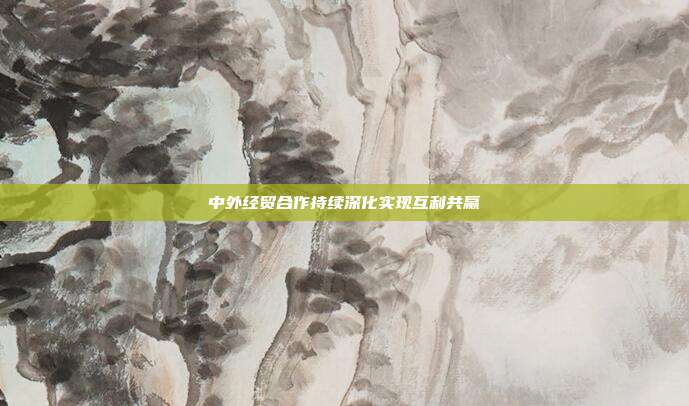中外经贸合作持续深化实现互利共赢