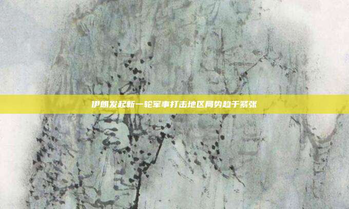 伊朗发起新一轮军事打击地区局势趋于紧张