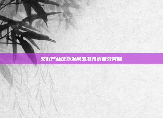 文创产业蓬勃发展国潮元素备受青睐