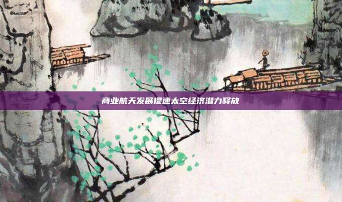 商业航天发展提速太空经济潜力释放