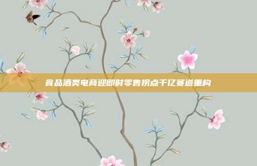 食品酒类电商迎即时零售拐点千亿赛道重构