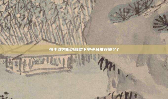 快手业务低价自助下单平台推荐哪个?