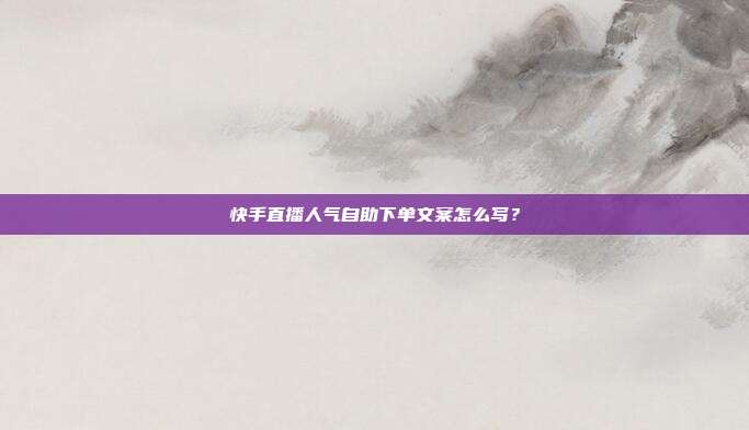 快手直播人气自助下单文案怎么写?