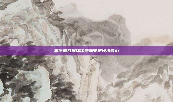 志愿者开展环保活动守护绿水青山