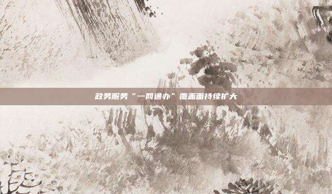 政务服务“一网通办”覆盖面持续扩大