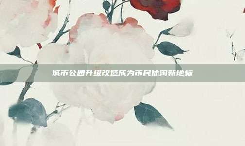城市公园升级改造成为市民休闲新地标