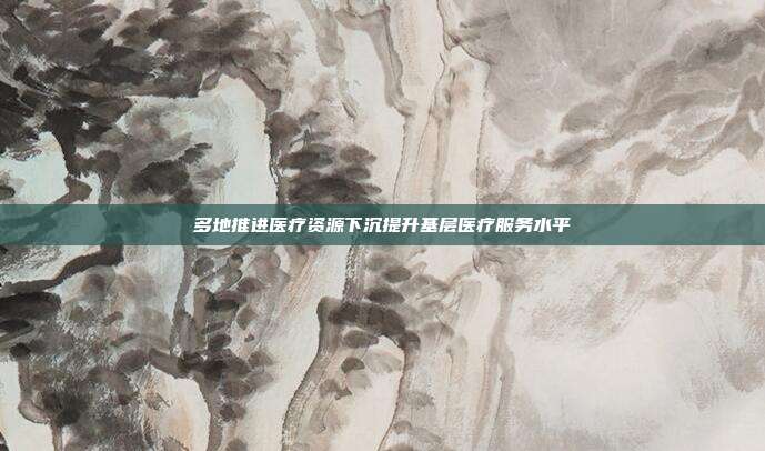 多地推进医疗资源下沉提升基层医疗服务水平