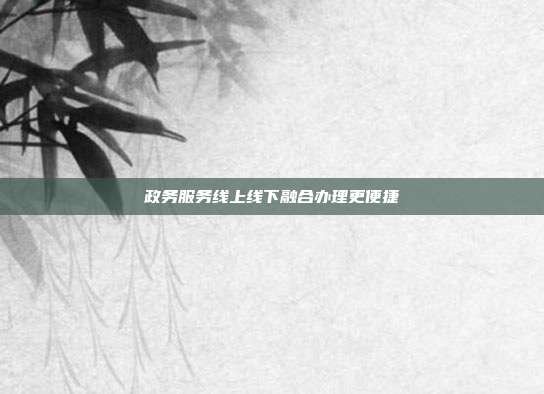 政务服务线上线下融合办理更便捷