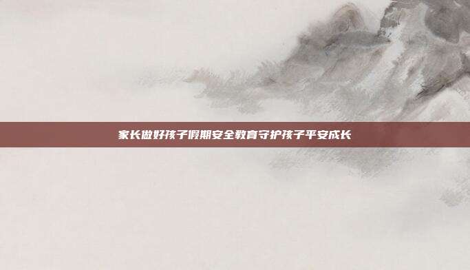 家长做好孩子假期安全教育守护孩子平安成长
