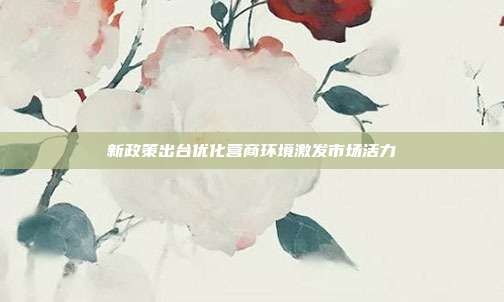 新政策出台优化营商环境激发市场活力