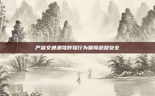 严查交通酒驾醉驾行为保障道路安全