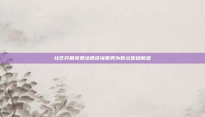 社区开展免费法律咨询服务为群众答疑解惑