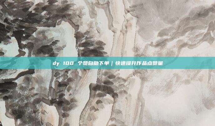 dy 100 个赞自助下单｜快速提升作品点赞量