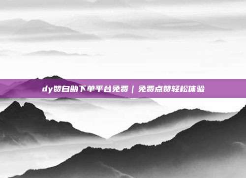 dy赞自助下单平台免费｜免费点赞轻松体验