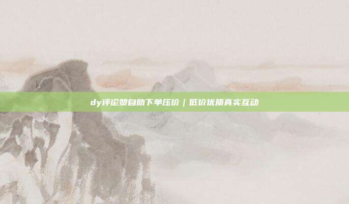 dy评论赞自助下单压价｜低价优质真实互动