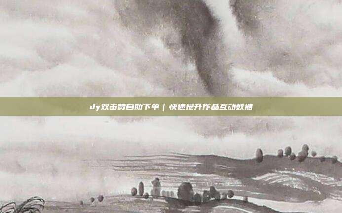dy双击赞自助下单｜快速提升作品互动数据