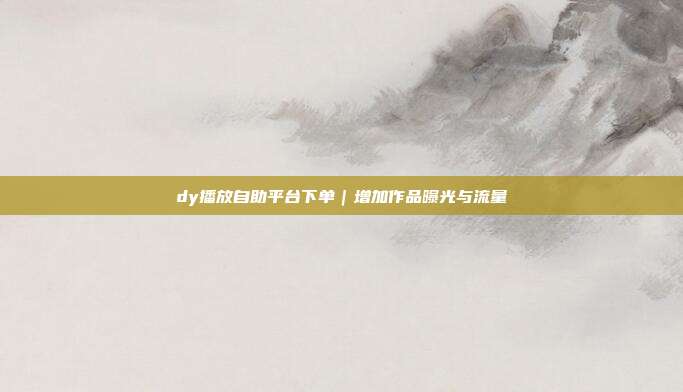 dy播放自助平台下单｜增加作品曝光与流量