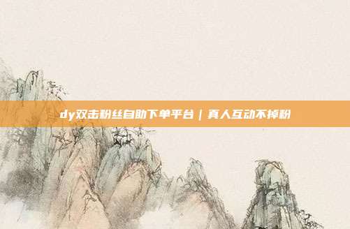 dy双击粉丝自助下单平台｜真人互动不掉粉