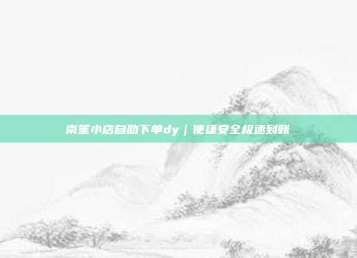 南笙小店自助下单dy｜便捷安全极速到账
