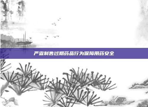 严查制售过期药品行为保障用药安全
