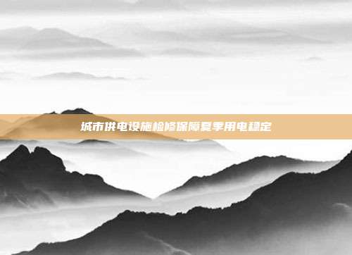 城市供电设施检修保障夏季用电稳定