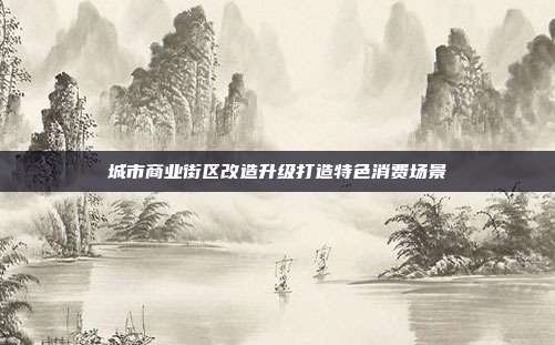 城市商业街区改造升级打造特色消费场景