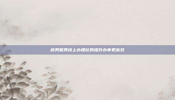 政务服务线上办理比例提升办事更高效