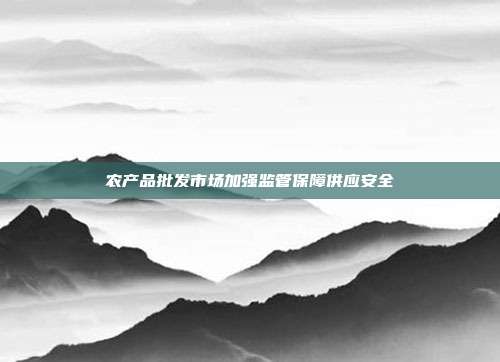 农产品批发市场加强监管保障供应安全