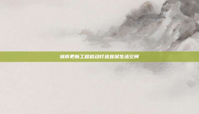 城市更新工程启动打造宜居生活空间