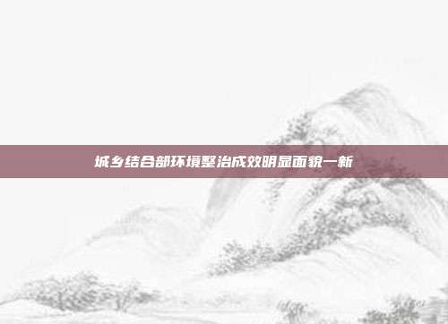 城乡结合部环境整治成效明显面貌一新