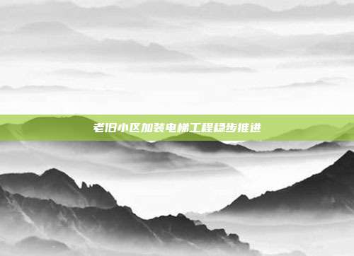 老旧小区加装电梯工程稳步推进