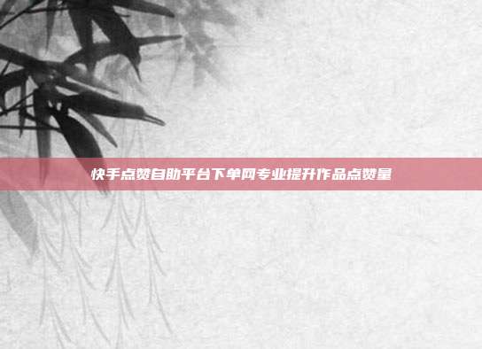 快手点赞自助平台下单网专业提升作品点赞量