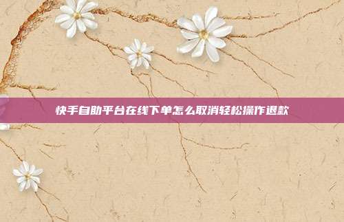 快手自助平台在线下单怎么取消轻松操作退款