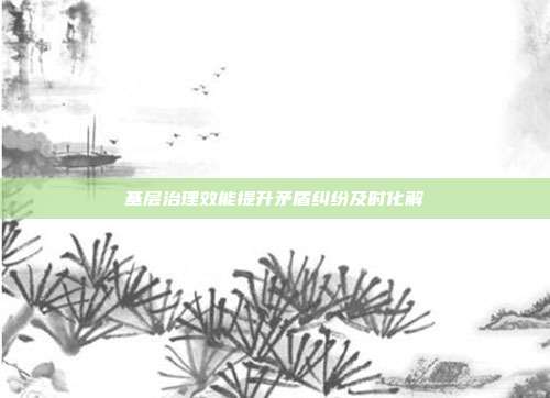 基层治理效能提升矛盾纠纷及时化解