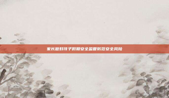 家长做好孩子假期安全监管防范安全风险