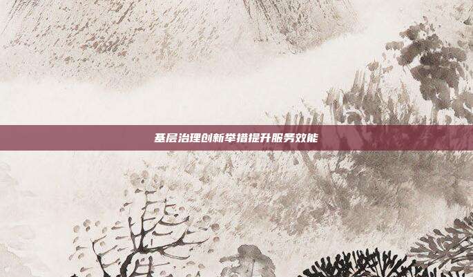 基层治理创新举措提升服务效能