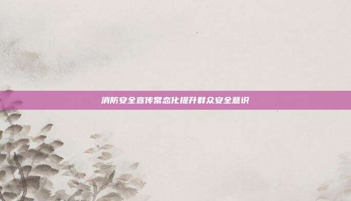 消防安全宣传常态化提升群众安全意识