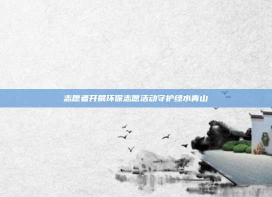 志愿者开展环保志愿活动守护绿水青山