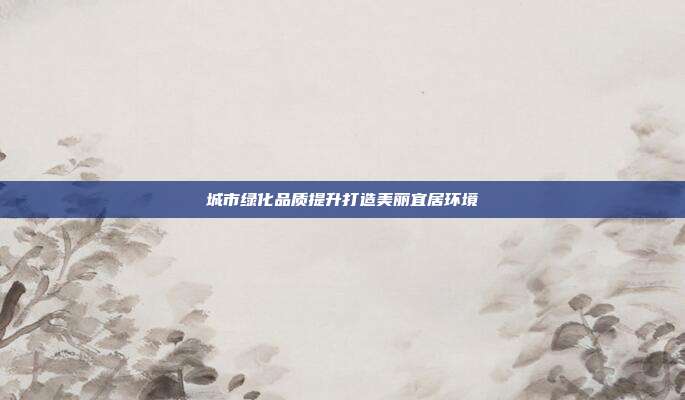 城市绿化品质提升打造美丽宜居环境