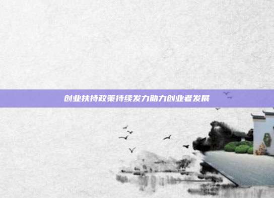 创业扶持政策持续发力助力创业者发展