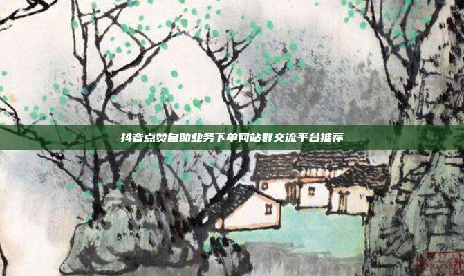 抖音点赞自助业务下单网站群交流平台推荐